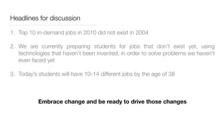 Headlines for discussion
1. Top 10 in-demand jobs in 2010 did not exist in 2004
2. We are currently preparing students for jobs that don’t exist yet, using
technologies that haven’t been invented, in order to solve problems we haven’t
even faced yet
3. Today’s students will have 10-14 different jobs by the age of 38
Embrace change and be ready to drive those changes
 