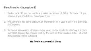 Headlines for discussion (II)
1. Radio took 38 yrs to reach a market audience of 50m. TV took 13 yrs.
Internet 4 yrs. iPod 3 yrs. Facebook 2 yrs.
2. We generate the same amount of information in 1 year than in the previous
5,000 years.
3. Technical information doubles every year, so for students starting a 4 year
technical degree this means that by the end of their studies, HALF of what
they learned will be outdated
We live in exponential times
 