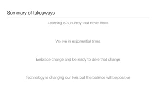 Summary of takeaways
Learning is a journey that never ends
We live in exponential times
Embrace change and be ready to drive that change
Technology is changing our lives but the balance will be positive
 