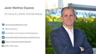Javier Martinez Esparza
VP, Iberia & LATAM, KAZAM Mobile
javier.esparza@kazam.mobi

@javimesparza

es.linkedin.com/in/javiermartinezesparza

alwaysblamethemessenger.wordpress.com

about.me/javiermartinezesparza

BBA 1995 class
 