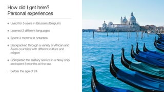 How did I get here?
Personal experiences
Lived for 5 years in Brussels (Belgium)
Learned 3 different languages
Spent 3 months in Antartica
Backpacked through a variety of African and
Asian countries with different culture and
religion
Completed the military service in a Navy ship
and spent 8 months at the sea
…before the age of 24
 
