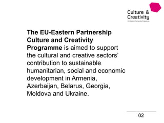 02
The EU-Eastern Partnership
Culture and Creativity
Programme is aimed to support
the cultural and creative sectors’
contribution to sustainable
humanitarian, social and economic
development in Armenia,
Azerbaijan, Belarus, Georgia,
Moldova and Ukraine.
 