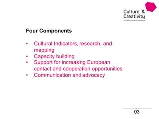 03
Four Components
• Cultural Indicators, research, and
mapping
• Capacity building
• Support for increasing European
contact and cooperation opportunities
• Communication and advocacy
 