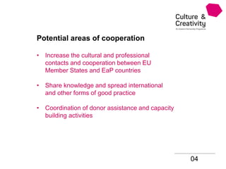 04
Potential areas of cooperation
• Increase the cultural and professional
contacts and cooperation between EU
Member States and EaP countries
• Share knowledge and spread international
and other forms of good practice
• Coordination of donor assistance and capacity
building activities
 