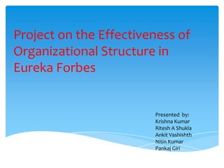 Project on the Effectiveness of
Organizational Structure in
Eureka Forbes


                        Presented by:
                        Krishna Kumar
                        Ritesh A Shukla
                        Ankit Vashishth
                        Nitin Kumar
                        Pankaj Giri
 