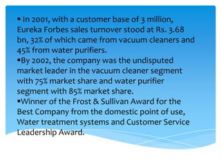  In 2001, with a customer base of 3 million,
Eureka Forbes sales turnover stood at Rs. 3.68
bn, 32% of which came from vacuum cleaners and
45% from water purifiers.
By 2002, the company was the undisputed
market leader in the vacuum cleaner segment
with 75% market share and water purifier
segment with 85% market share.
Winner of the Frost & Sullivan Award for the
Best Company from the domestic point of use,
Water treatment systems and Customer Service
Leadership Award.
 