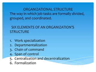 ORGANIZATIONAL STRUCTURE
The way in which job tasks are formally divided,
grouped, and coordinated.

 SIX ELEMENTS OF AN ORGANIZATION’S
STRUCTURE

1.   Work specialization
2.   Departmentalization
3.   Chain of command
4.   Span of control
5.   Centralization and decentralization
6.   Formalization
 