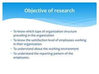 Objective of research


To know which type of organization structure
prevailing in the organization
To know the satisfaction level of employees working
in their organization.
To understand about the working environment
To understand the reporting pattern of the
employees.
 
