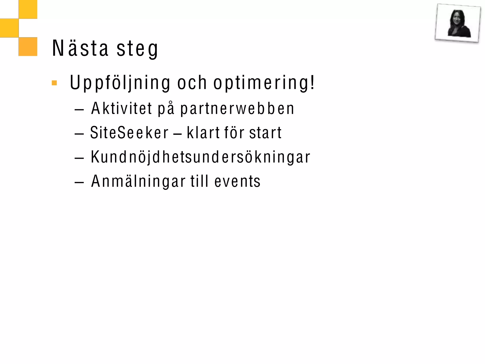 N ä st a ste g
  Up pföljning och optim e ring!
     A ktivitet p å p artne rwe b b en
     SiteSe e ke r klart för start
     Kund nöjdh etsund e rsökningar
     A nmälningar till events
 