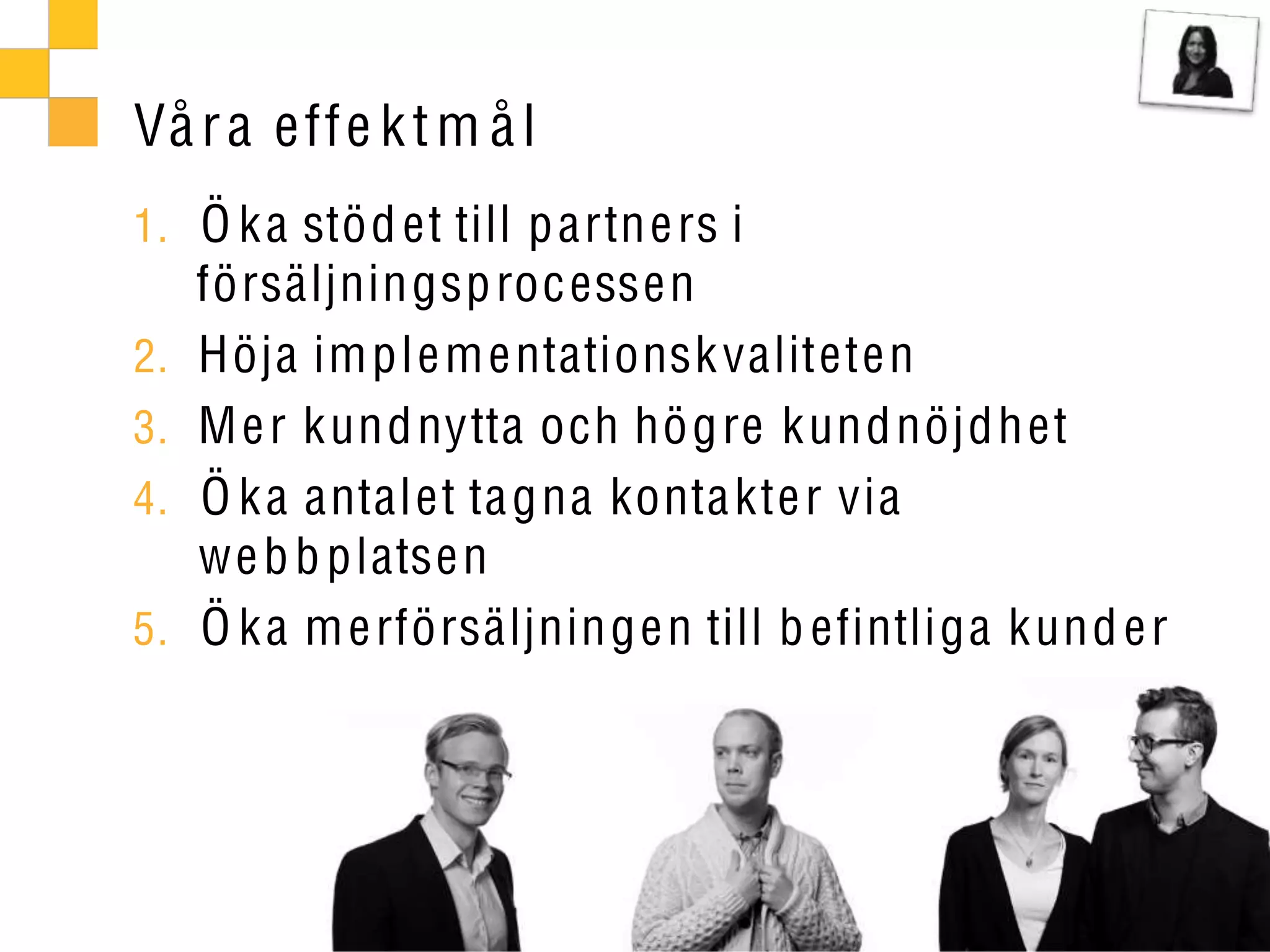 Vå r a eff e k t m å l
1. Ö k a stöd et till p artn e rs i
     försäljningsp roc essen
2.   Höja im ple m e ntationsk valiteten
3.   M e r kundnytta och hög re kundnöjdh et
4.   Ö k a antalet ta gna konta kte r via
     we b b platse n
5.   Ö k a m e rförsäljninge n till b efintliga kund e r
 