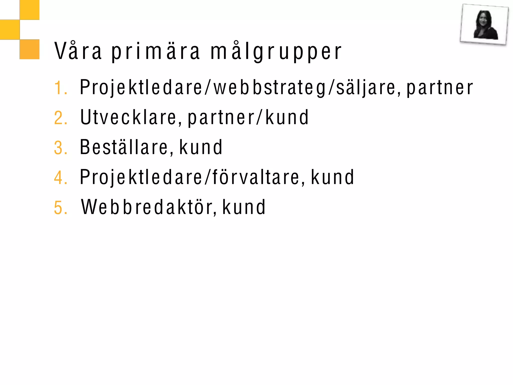 Vå r a p r i m ä r a m å l g r u p p e r
1. Proje ktle d are / we b bstrate g /säljare, p artn e r
2. Utve c klare, p artne r / kund
3. Beställare, kund
4. Proje ktle d are /förvaltare, kund
5. We b b re d a ktör, kund
 