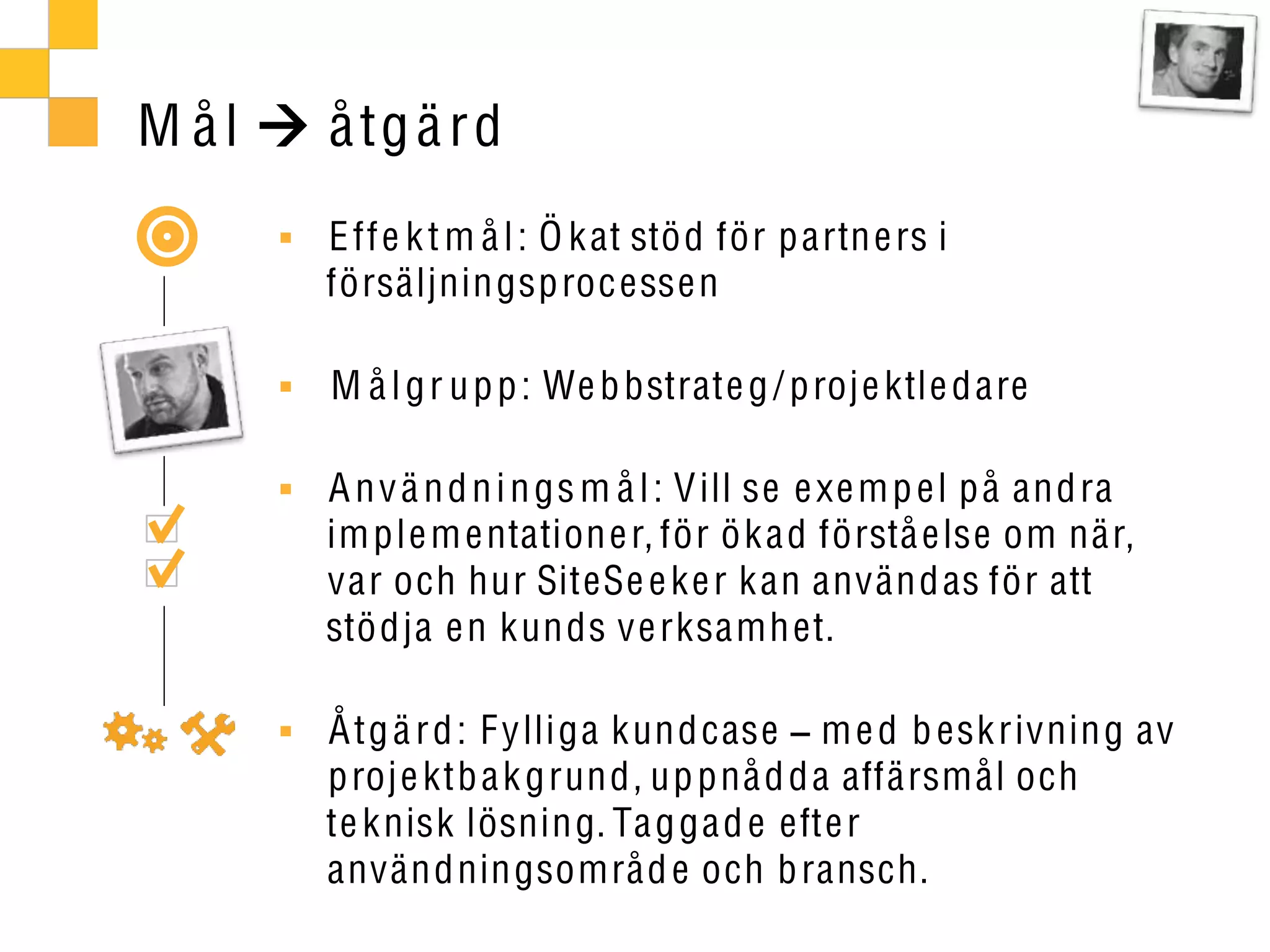 M ål   å tg ä r d
       E ff e k t m å l : Ö k at stö d för p artn e rs i
       försäljnin gsproc esse n

       M å l g r u p p : We b bstrate g / proje ktle d are

       A n v ä n d n i n gs m å l : V ill se e xe m p e l p å an dra
       im ple m e ntation e r, för ö k a d förstå e lse om när,
       var och hur SiteSe e ke r k an använ d as för att
       stö dja e n kun ds ve rksamh et.

       Å tg ä r d : F ylli ga kun dcase m e d b esk rivnin g av
       proj e ktb a k grun d, up pnå d da affärsmål och
       te k nisk lösnin g. Ta g ga d e efte r
       använ dnin gsområd e och b ransch.
 