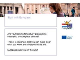 Start with Europass!

Are your looking for a study programme,
internship or workplace abroad?
Then it is important that you can make clear
what you know and what your skills are.
Europass puts you on the way!

 