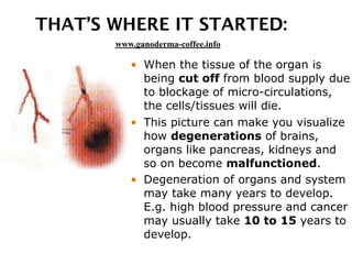 THAT’S WHERE IT STARTED:
• When the tissue of the organ is
being cut off from blood supply due
to blockage of micro-circulations,
the cells/tissues will die.
• This picture can make you visualize
how degenerations of brains,
organs like pancreas, kidneys and
so on become malfunctioned.
• Degeneration of organs and system
may take many years to develop.
E.g. high blood pressure and cancer
may usually take 10 to 15 years to
develop.
www.ganoderma-coffee.info
 