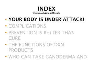 INDEX
• YOUR BODY IS UNDER ATTACK!
• COMPLICATIONS
• PREVENTION IS BETTER THAN
CURE
• THE FUNCTIONS OF DXN
PRODUCTS
• WHO CAN TAKE GANODERMA AND
www.ganoderma-coffee.info
 