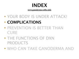 INDEX
• YOUR BODY IS UNDER ATTACK!
• COMPLICATIONS
• PREVENTION IS BETTER THAN
CURE
• THE FUNCTIONS OF DXN
PRODUCTS
• WHO CAN TAKE GANODERMA AND
www.ganoderma-coffee.info
 