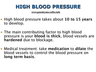 • High blood pressure takes about 10 to 15 years
to develop.
• The main contributing factor to high blood
pressure is your blood is thick, blood vessels are
hardened due to blockage.
• Medical treatment: take medication to dilate the
blood vessels to control the blood pressure on
long term basis.
HIGH BLOOD PRESSURE
www.ganoderma-coffee.info
 