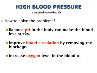 • How to solve the problems?
• Balance pH in the body can make the blood
less sticky.
• Improve blood circulation by removing the
blockage.
• Increase oxygen level in the blood to
HIGH BLOOD PRESSURE
www.ganoderma-coffee.info
 
