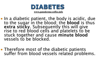 • In a diabetic patient, the body is acidic, due
to the sugar in the blood; the blood is thus
extra sticky. Subsequently this will give
rise to red blood cells and platelets to be
stuck together and cause minute blood
vessels to be blocked.
• Therefore most of the diabetic patients
suffer from blood vessels related problems.
DIABETES
www.ganoderma-coffee.info
 