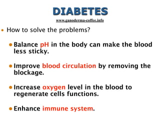 DIABETES
• How to solve the problems?
• Balance pH in the body can make the blood
less sticky.
• Improve blood circulation by removing the
blockage.
• Increase oxygen level in the blood to
regenerate cells functions.
• Enhance immune system.
www.ganoderma-coffee.info
 