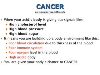• When your acidic body is giving out signals like:
• High cholesterol level
• High blood pressure
• High blood sugar
• It means you are building up a body environment like this:
• Poor blood circulation due to thickness of the blood
• Poor immune system
• Poor oxygen level in the blood
• High acidic body
• You are given your body a chance to CANCER!
CANCER
www.ganoderma-coffee.info
 