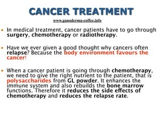 • In medical treatment, cancer patients have to go through
surgery, chemotherapy or radiotherapy.
• Have we ever given a good thought why cancers often
relapse? Because the body environment favours the
cancer!
• When a cancer patient is going through chemotherapy,
we need to give the right nutrient to the patient, that is
polysaccharides from GL powder. It enhances the
immune system and also rebuilds the bone marrow
functions. Therefore it reduces the side effects of
chemotherapy and reduces the relapse rate.
CANCER TREATMENT
www.ganoderma-coffee.info
 