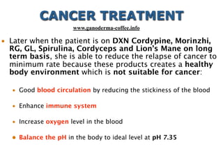 • Later when the patient is on DXN Cordypine, Morinzhi,
RG, GL, Spirulina, Cordyceps and Lion’s Mane on long
term basis, she is able to reduce the relapse of cancer to
minimum rate because these products creates a healthy
body environment which is not suitable for cancer:
• Good blood circulation by reducing the stickiness of the blood
• Enhance immune system
• Increase oxygen level in the blood
• Balance the pH in the body to ideal level at pH 7.35
CANCER TREATMENT
www.ganoderma-coffee.info
 