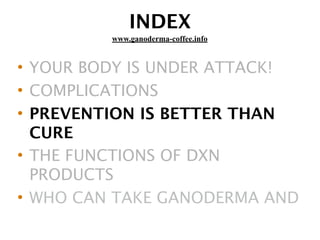 INDEX
• YOUR BODY IS UNDER ATTACK!
• COMPLICATIONS
• PREVENTION IS BETTER THAN
CURE
• THE FUNCTIONS OF DXN
PRODUCTS
• WHO CAN TAKE GANODERMA AND
www.ganoderma-coffee.info
 