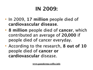IN 2009:
• In 2009, 17 million people died of
cardiovascular disease.
• 8 million people died of cancer, which
contributed an average of 20,000 if
people died of cancer everyday.
• According to the research, 8 out of 10
people died of cancer or
cardiovascular disease.
www.ganoderma-coffee.info
 