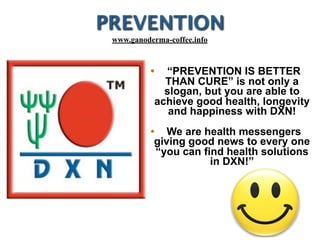 PREVENTION
• “PREVENTION IS BETTER
THAN CURE” is not only a
slogan, but you are able to
achieve good health, longevity
and happiness with DXN!
• We are health messengers
giving good news to every one
“you can find health solutions
in DXN!”
www.ganoderma-coffee.info
 