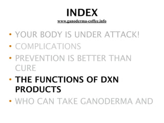 INDEX
• YOUR BODY IS UNDER ATTACK!
• COMPLICATIONS
• PREVENTION IS BETTER THAN
CURE
• THE FUNCTIONS OF DXN
PRODUCTS
• WHO CAN TAKE GANODERMA AND
www.ganoderma-coffee.info
 