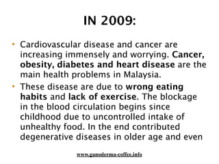 IN 2009:
• Cardiovascular disease and cancer are
increasing immensely and worrying. Cancer,
obesity, diabetes and heart disease are the
main health problems in Malaysia.
• These disease are due to wrong eating
habits and lack of exercise. The blockage
in the blood circulation begins since
childhood due to uncontrolled intake of
unhealthy food. In the end contributed
degenerative diseases in older age and even
www.ganoderma-coffee.info
 