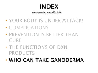 INDEX
• YOUR BODY IS UNDER ATTACK!
• COMPLICATIONS
• PREVENTION IS BETTER THAN
CURE
• THE FUNCTIONS OF DXN
PRODUCTS
• WHO CAN TAKE GANODERMA
www.ganoderma-coffee.info
 