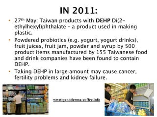 IN 2011:
• 27th May: Taiwan products with DEHP Di(2-
ethylhexyl)phthalate – a product used in making
plastic.
• Powdered probiotics (e.g. yogurt, yogurt drinks),
fruit juices, fruit jam, powder and syrup by 500
product items manufactured by 155 Taiwanese food
and drink companies have been found to contain
DEHP.
• Taking DEHP in large amount may cause cancer,
fertility problems and kidney failure.
www.ganoderma-coffee.info
 