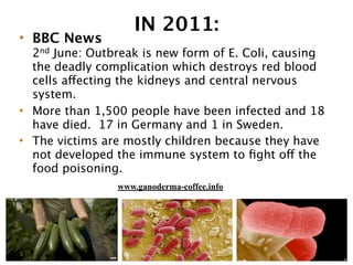 IN 2011:
• BBC News
2nd June: Outbreak is new form of E. Coli, causing
the deadly complication which destroys red blood
cells affecting the kidneys and central nervous
system.
• More than 1,500 people have been infected and 18
have died. 17 in Germany and 1 in Sweden.
• The victims are mostly children because they have
not developed the immune system to ﬁght off the
food poisoning.
www.ganoderma-coffee.info
 