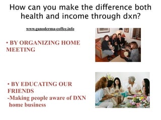 How can you make the difference both
health and income through dxn?
• BY ORGANIZING HOME
MEETING
• BY EDUCATING OUR
FRIENDS
-Making people aware of DXN
home business
www.ganoderma-coffee.info
 