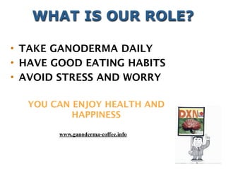 YOU CAN ENJOY HEALTH AND
HAPPINESS
• TAKE GANODERMA DAILY
• HAVE GOOD EATING HABITS
• AVOID STRESS AND WORRY
WHAT IS OUR ROLE?
www.ganoderma-coffee.info
 