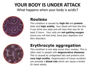 YOUR BODY IS UNDER ATTACK
What happens when your body is acidic?
Rouleau
This condition is caused by high fat and protein
diets and high acidity. Your blood will look like this
if you drink one soda and will stay that way for at
least 2 hours. Your cells are not getting oxygen
hence you will feel tired, have poor digestion and
Skin disorders.
Erythrocyte aggregation
This condition is one step worse than rouleau. This is
often seen in people with degenerative diseases.
This is caused by undigested fats and proteins and
very high acidity. Degeneration of tissue condition
can precede a blood clot which can cause a stroke
Or heart attack.
 