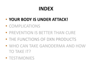 INDEX
• YOUR BODY IS UNDER ATTACK!
• COMPLICATIONS
• PREVENTION IS BETTER THAN CURE
• THE FUNCTIONS OF DXN PRODUCTS
• WHO CAN TAKE GANODERMA AND HOW
TO TAKE IT?
• TESTIMONIES
 