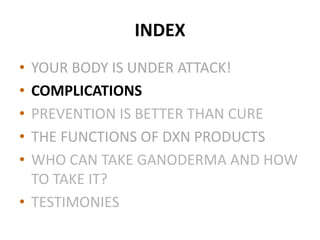 INDEX
• YOUR BODY IS UNDER ATTACK!
• COMPLICATIONS
• PREVENTION IS BETTER THAN CURE
• THE FUNCTIONS OF DXN PRODUCTS
• WHO CAN TAKE GANODERMA AND HOW
TO TAKE IT?
• TESTIMONIES
 
