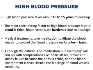 • High blood pressure takes about 10 to 15 years to develop.
• The main contributing factor to high blood pressure is your
blood is thick, blood vessels are hardened due to blockage.
• Medical treatment: take medication to dilate the blood
vessels to control the blood pressure on long term basis.
• Although the patient is on medication but eventually will
end up with complications like: heart attack, stroke and
kidney failure because the body is acidic, and the blood
environment is thick. Hence the blockage of blood vessels
continues.
HIGH BLOOD PRESSURE
 