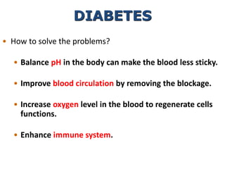 DIABETES
• How to solve the problems?
• Balance pH in the body can make the blood less sticky.
• Improve blood circulation by removing the blockage.
• Increase oxygen level in the blood to regenerate cells
functions.
• Enhance immune system.
 