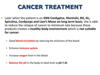 • Later when the patient is on DXN Cordypine, Morinzhi, RG, GL,
Spirulina, Cordyceps and Lion’s Mane on long term basis, she is able
to reduce the relapse of cancer to minimum rate because these
products creates a healthy body environment which is not suitable
for cancer:
• Good blood circulation by reducing the stickiness of the blood
• Enhance immune system
• Increase oxygen level in the blood
• Balance the pH in the body to ideal level at pH 7.35
CANCER TREATMENT
 