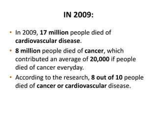 IN 2009:
• In 2009, 17 million people died of
cardiovascular disease.
• 8 million people died of cancer, which
contributed an average of 20,000 if people
died of cancer everyday.
• According to the research, 8 out of 10 people
died of cancer or cardiovascular disease.
 