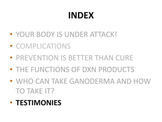 INDEX
• YOUR BODY IS UNDER ATTACK!
• COMPLICATIONS
• PREVENTION IS BETTER THAN CURE
• THE FUNCTIONS OF DXN PRODUCTS
• WHO CAN TAKE GANODERMA AND HOW
TO TAKE IT?
• TESTIMONIES
 