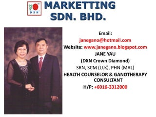 Email:
janegano@hotmail.com
Website: www.janegano.blogspot.com
JANE YAU
(DXN Crown Diamond)
SRN, SCM (U.K), PHN (MAL)
HEALTH COUNSELOR & GANOTHERAPY
CONSULTANT
H/P: +6016-3312000
MARKETTING
SDN. BHD.
 