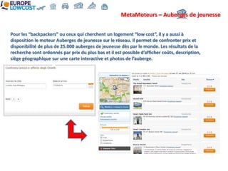 MetaMoteurs – Auberges de jeunesse


Pour les “backpackers” ou ceux qui cherchent un logement “low cost”, il y a aussi à
disposition le moteur Auberges de jeunesse sur le réseau. Il permet de confronter prix et
disponibilité de plus de 25.000 auberges de jeunesse dès par le monde. Les résultats de la
recherche sont ordonnés par prix du plus bas et il est possible d’afficher coûts, description,
siège géographique sur une carte interactive et photos de l’auberge.
 