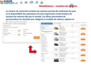 MetaMoteurs – Location de voitures
Le moteur de recherche Location de voitures permet de confronter les prix
et la disponibilité des opérateurs les plus importants et des brokers de
location de voitures dès par le monde. Les filtres permettent de
personnaliser les résultats par catégorie et modèle de voiture, options et
fournisseur du service.
 