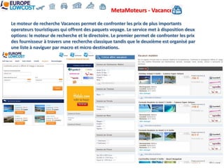 MetaMoteurs - Vacances

Le moteur de recherche Vacances permet de confronter les prix de plus importants
operateurs touristiques qui offrent des paquets voyage. Le service met à disposition deux
options: le moteur de recherche et le directoire. Le premier permet de confronter les prix
des fournisseur à travers une recherche classique tandis que le deuxième est organisé par
une liste à naviguer par macro et micro destinations.
 