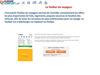 La Toolbar du voyageur

L’innovante Toolbar du voyageur permet de contrôler constamment les offres
les plus importantes de Vols, logements, paquets vacances et location des
voitures, afin de saisir les occasions les plus intéressantes pour un voyage. La
Toolbar est à télécharger sur Explorer ou Firefox.
 